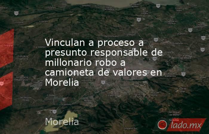 Vinculan a proceso a presunto responsable de millonario robo a camioneta de valores en Morelia. Noticias en tiempo real