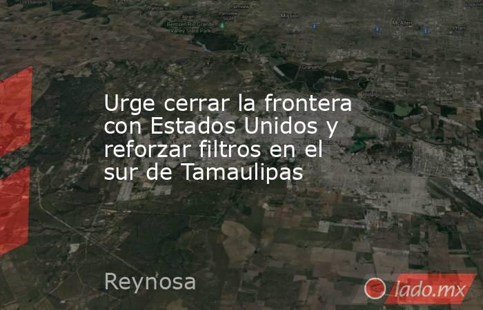 Urge cerrar la frontera con Estados Unidos y reforzar filtros en el sur de Tamaulipas. Noticias en tiempo real