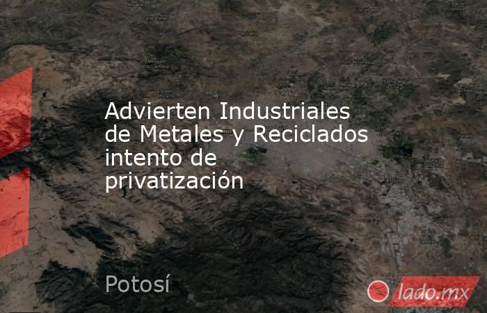 Advierten Industriales de Metales y Reciclados intento de privatización. Noticias en tiempo real