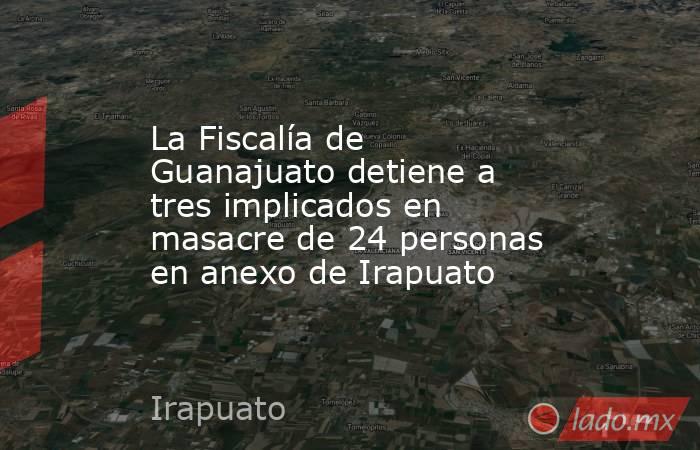 La Fiscalía de Guanajuato detiene a tres implicados en masacre de 24 personas en anexo de Irapuato. Noticias en tiempo real