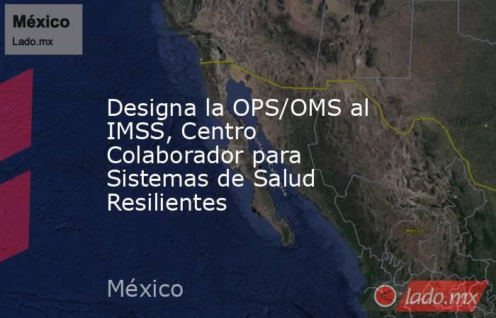 Designa la OPS/OMS al IMSS, Centro Colaborador para Sistemas de Salud Resilientes. Noticias en tiempo real