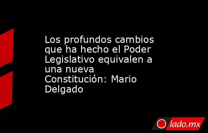 Los profundos cambios que ha hecho el Poder Legislativo equivalen a una nueva Constitución: Mario Delgado. Noticias en tiempo real