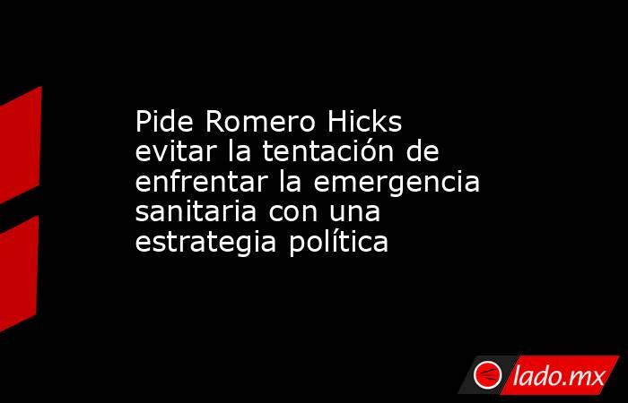 Pide Romero Hicks evitar la tentación de enfrentar la emergencia sanitaria con una estrategia política. Noticias en tiempo real