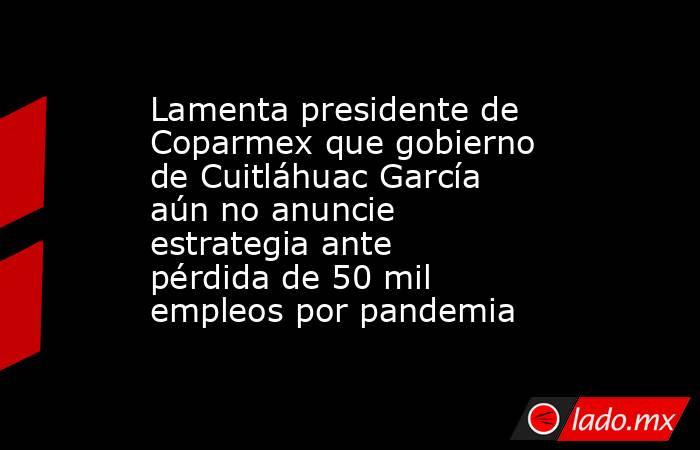 Lamenta presidente de Coparmex que gobierno de Cuitláhuac García aún no anuncie estrategia ante pérdida de 50 mil empleos por pandemia. Noticias en tiempo real
