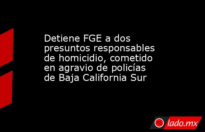 Detiene FGE a dos presuntos responsables de homicidio, cometido en agravio de policías de Baja California Sur. Noticias en tiempo real