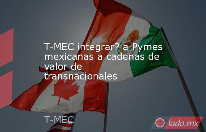 T-MEC integrar? a Pymes mexicanas a cadenas de valor de transnacionales. Noticias en tiempo real