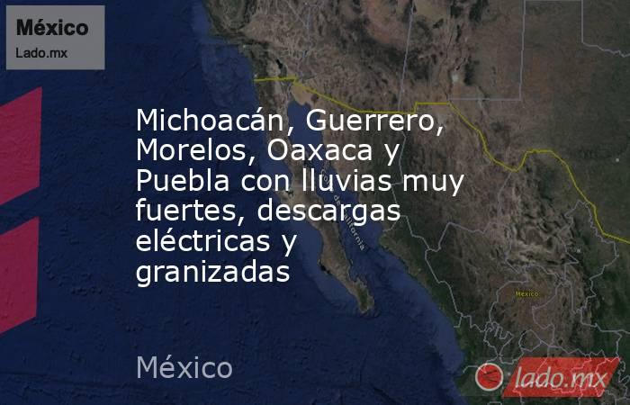 Michoacán, Guerrero, Morelos, Oaxaca y Puebla con lluvias muy fuertes, descargas eléctricas y granizadas. Noticias en tiempo real