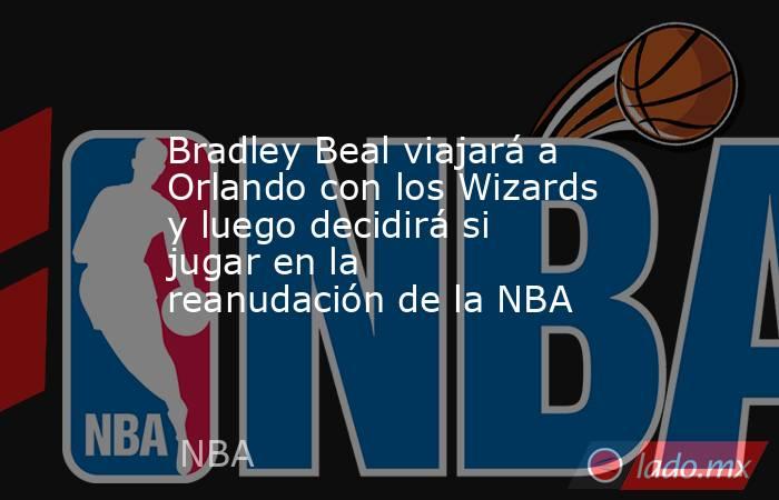 Bradley Beal viajará a Orlando con los Wizards y luego decidirá si jugar en la reanudación de la NBA. Noticias en tiempo real