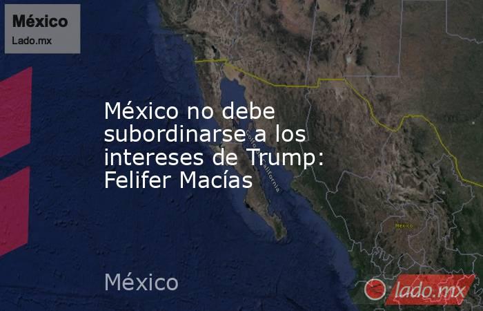 México no debe subordinarse a los intereses de Trump: Felifer Macías. Noticias en tiempo real