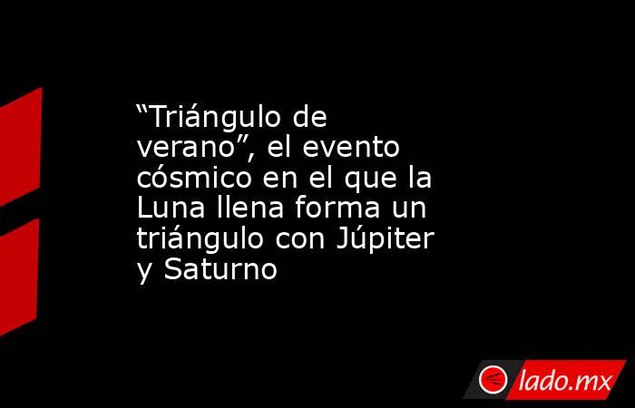 “Triángulo de verano”, el evento cósmico en el que la Luna llena forma un triángulo con Júpiter y Saturno. Noticias en tiempo real