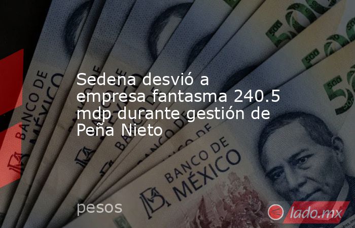 Sedena desvió a empresa fantasma 240.5 mdp durante gestión de Peña Nieto. Noticias en tiempo real