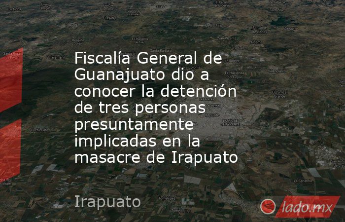 Fiscalía General de Guanajuato dio a conocer la detención de tres personas presuntamente implicadas en la masacre de Irapuato. Noticias en tiempo real