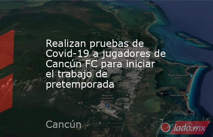 Realizan pruebas de Covid-19 a jugadores de Cancún FC para iniciar el trabajo de pretemporada. Noticias en tiempo real