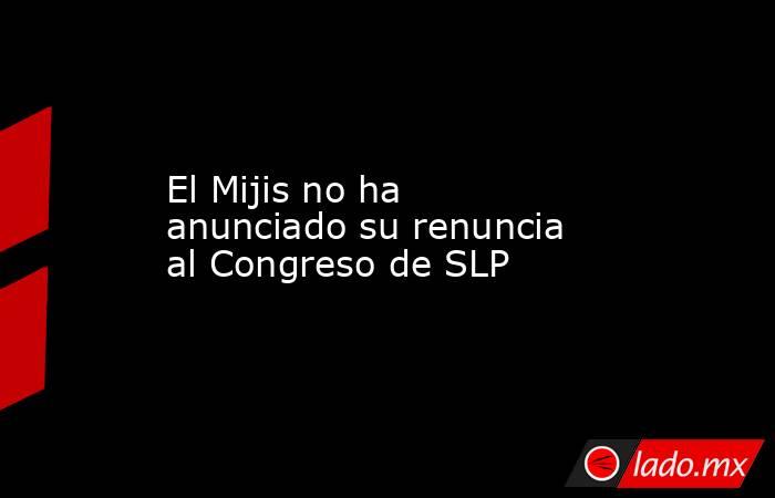 El Mijis no ha anunciado su renuncia al Congreso de SLP. Noticias en tiempo real