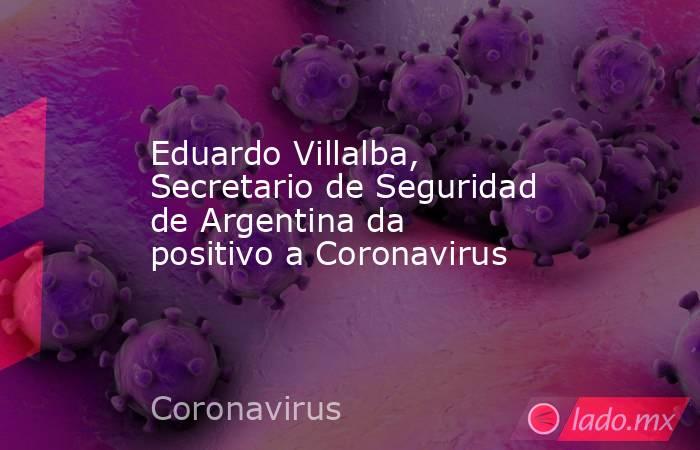 Eduardo Villalba, Secretario de Seguridad de Argentina da positivo a Coronavirus. Noticias en tiempo real