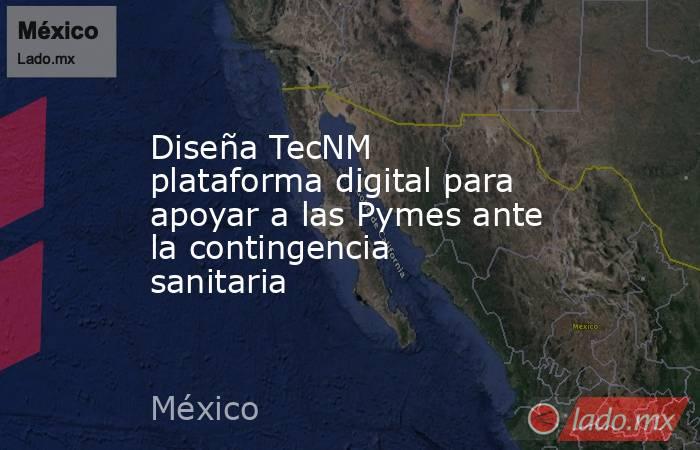 Diseña TecNM plataforma digital para apoyar a las Pymes ante la contingencia sanitaria. Noticias en tiempo real