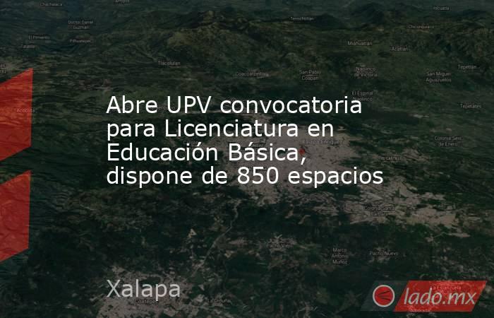 Abre UPV convocatoria para Licenciatura en Educación Básica, dispone de 850 espacios. Noticias en tiempo real
