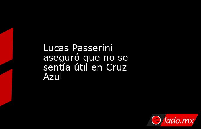 Lucas Passerini aseguró que no se sentía útil en Cruz Azul. Noticias en tiempo real