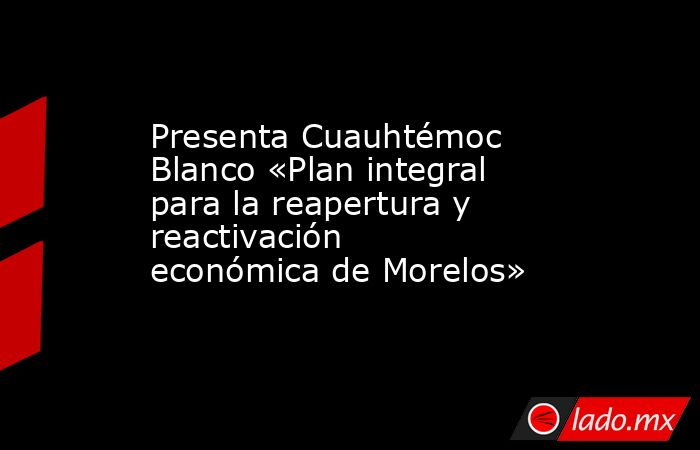 Presenta Cuauhtémoc Blanco «Plan integral para la reapertura y reactivación económica de Morelos». Noticias en tiempo real