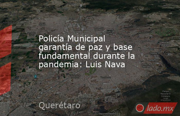 Policía Municipal garantía de paz y base fundamental durante la pandemia: Luis Nava. Noticias en tiempo real
