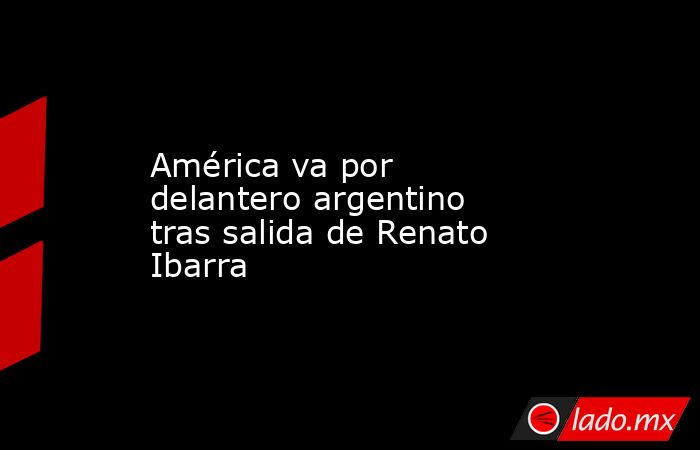 América va por delantero argentino tras salida de Renato Ibarra. Noticias en tiempo real