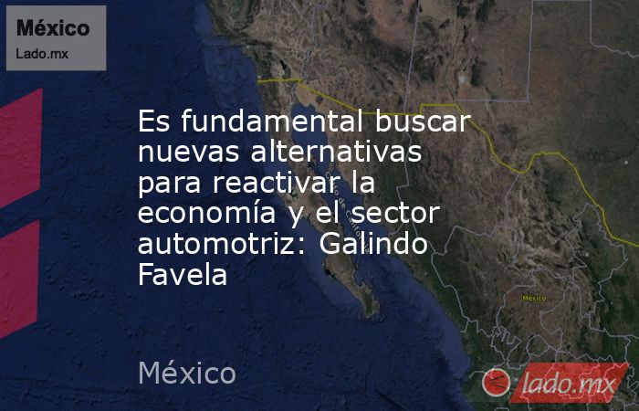 Es fundamental buscar nuevas alternativas para reactivar la economía y el sector automotriz: Galindo Favela. Noticias en tiempo real