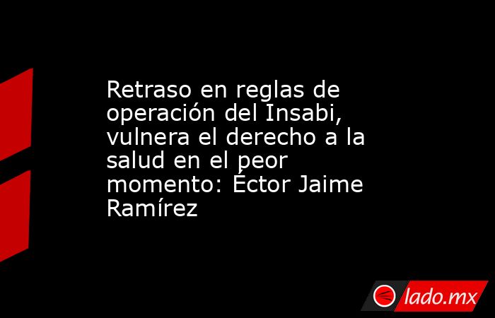 Retraso en reglas de operación del Insabi, vulnera el derecho a la salud en el peor momento: Éctor Jaime Ramírez. Noticias en tiempo real