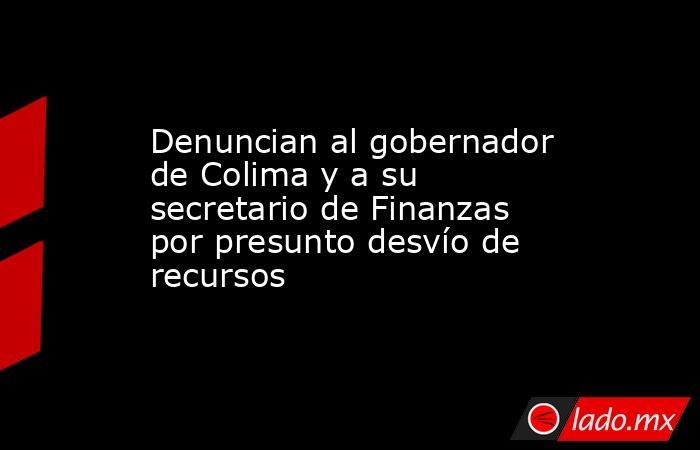 Denuncian al gobernador de Colima y a su secretario de Finanzas por presunto desvío de recursos. Noticias en tiempo real