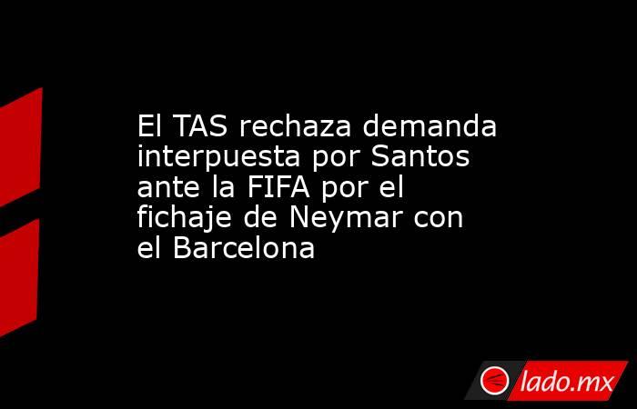 El TAS rechaza demanda interpuesta por Santos ante la FIFA por el fichaje de Neymar con el Barcelona. Noticias en tiempo real
