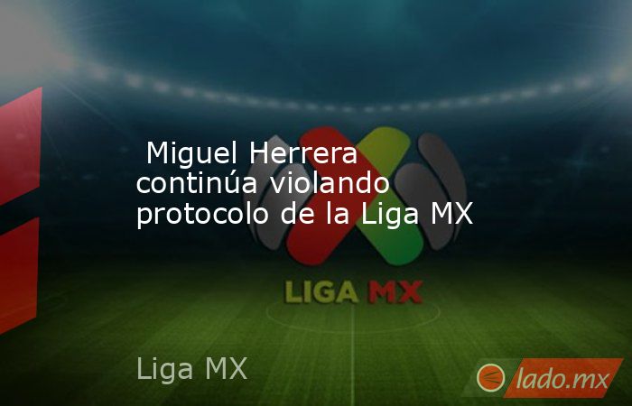  Miguel Herrera continúa violando protocolo de la Liga MX. Noticias en tiempo real