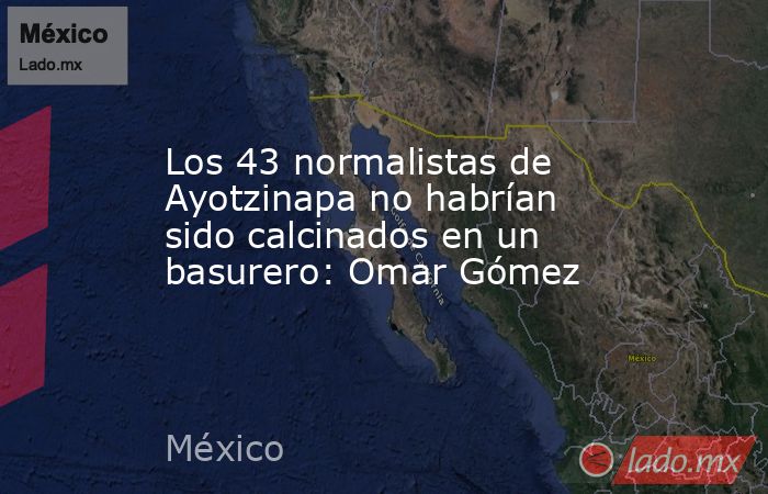 Los 43 normalistas de Ayotzinapa no habrían sido calcinados en un basurero: Omar Gómez. Noticias en tiempo real