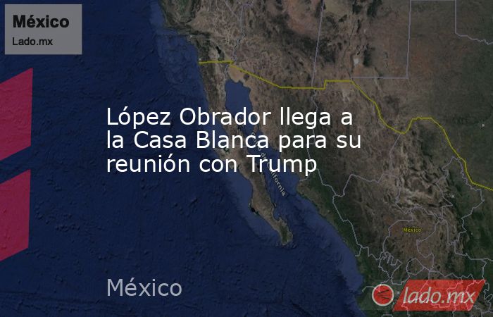 López Obrador llega a la Casa Blanca para su reunión con Trump. Noticias en tiempo real