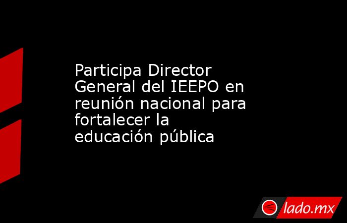Participa Director General del IEEPO en reunión nacional para fortalecer la educación pública. Noticias en tiempo real