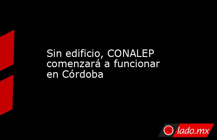 Sin edificio, CONALEP comenzará a funcionar en Córdoba. Noticias en tiempo real