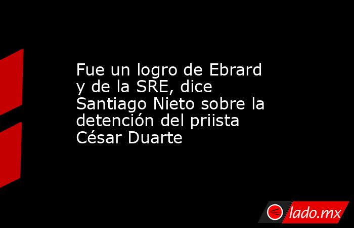 Fue un logro de Ebrard y de la SRE, dice Santiago Nieto sobre la detención del priista César Duarte. Noticias en tiempo real