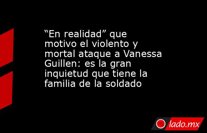 “En realidad” que motivo el violento y mortal ataque a Vanessa Guillen: es la gran inquietud que tiene la familia de la soldado. Noticias en tiempo real