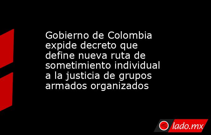 Gobierno de Colombia expide decreto que define nueva ruta de sometimiento individual a la justicia de grupos armados organizados. Noticias en tiempo real