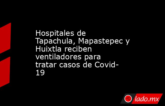 Hospitales de Tapachula, Mapastepec y Huixtla reciben ventiladores para tratar casos de Covid- 19. Noticias en tiempo real