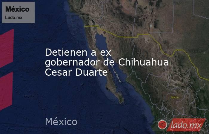 Detienen a ex gobernador de Chihuahua Cesar Duarte. Noticias en tiempo real