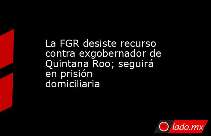 La FGR desiste recurso contra exgobernador de Quintana Roo; seguirá en prisión domiciliaria. Noticias en tiempo real