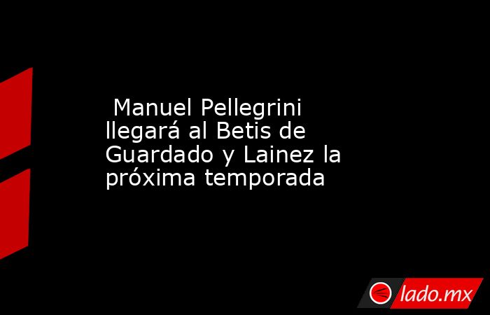  Manuel Pellegrini llegará al Betis de Guardado y Lainez la próxima temporada. Noticias en tiempo real