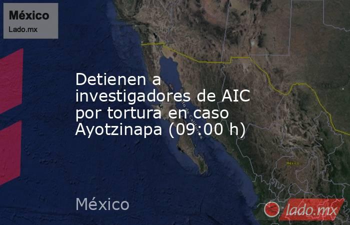 Detienen a investigadores de AIC por tortura en caso Ayotzinapa (09:00 h). Noticias en tiempo real