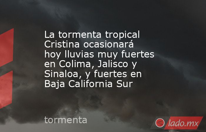 La tormenta tropical Cristina ocasionará hoy lluvias muy fuertes en Colima, Jalisco y Sinaloa, y fuertes en Baja California Sur. Noticias en tiempo real