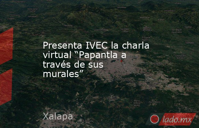 Presenta IVEC la charla virtual “Papantla a través de sus murales”. Noticias en tiempo real