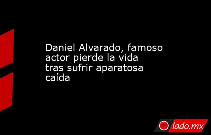 Daniel Alvarado, famoso actor pierde la vida tras sufrir aparatosa caída. Noticias en tiempo real