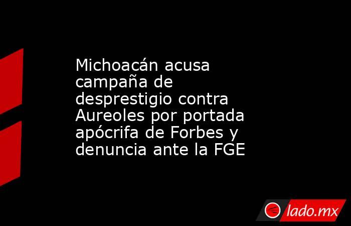 Michoacán acusa campaña de desprestigio contra Aureoles por portada apócrifa de Forbes y denuncia ante la FGE. Noticias en tiempo real