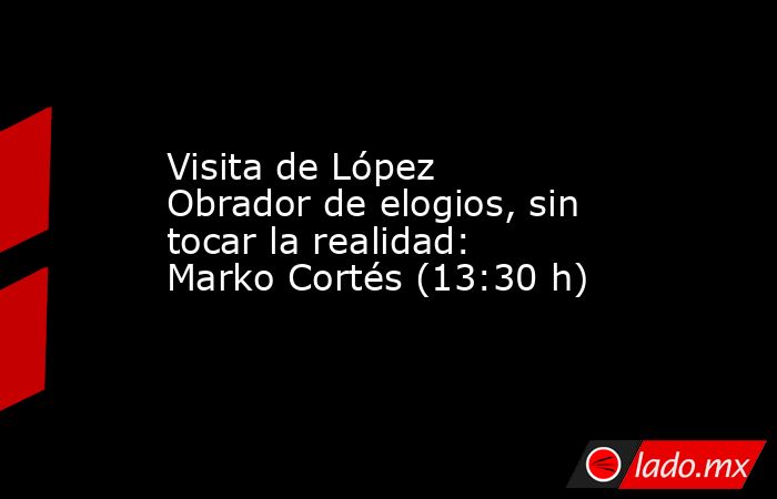 Visita de López Obrador de elogios, sin tocar la realidad: Marko Cortés (13:30 h). Noticias en tiempo real