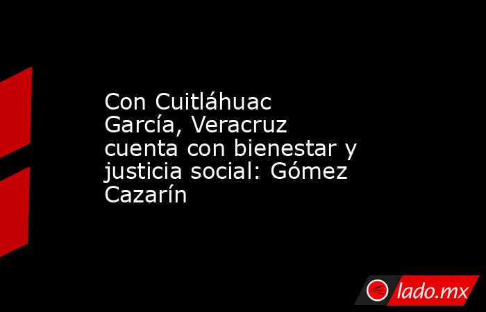 Con Cuitláhuac García, Veracruz cuenta con bienestar y justicia social: Gómez Cazarín. Noticias en tiempo real