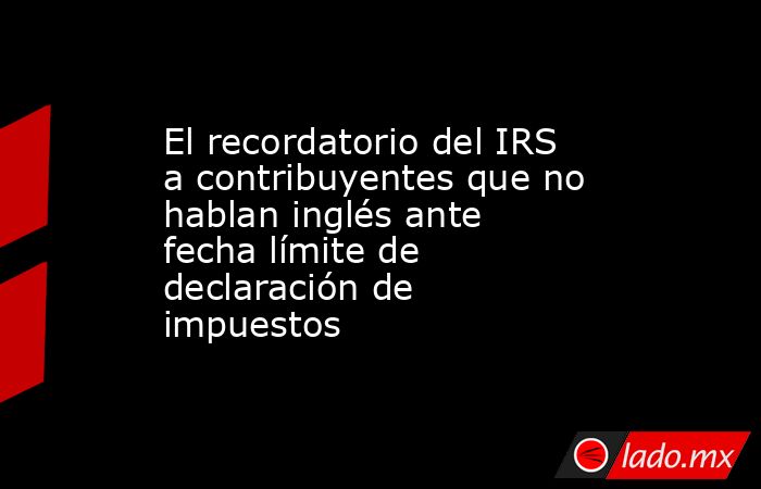 El recordatorio del IRS a contribuyentes que no hablan inglés ante fecha límite de declaración de impuestos. Noticias en tiempo real