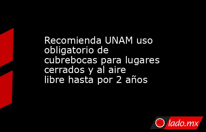 Recomienda UNAM uso obligatorio de cubrebocas para lugares cerrados y al aire libre hasta por 2 años. Noticias en tiempo real